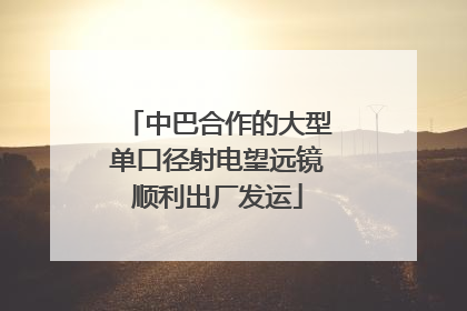 中巴合作的大型单口径射电望远镜顺利出厂发运